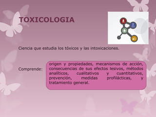 TOXICOLOGIA
Ciencia que estudia los tóxicos y las intoxicaciones.
Comprende:
origen y propiedades, mecanismos de acción,
consecuencias de sus efectos lesivos, métodos
analíticos, cualitativos y cuantitativos,
prevención, medidas profilácticas, y
tratamiento general.
 