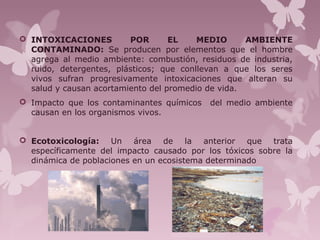  INTOXICACIONES POR EL MEDIO AMBIENTE
CONTAMINADO: Se producen por elementos que el hombre
agrega al medio ambiente: combustión, residuos de industria,
ruido, detergentes, plásticos; que conllevan a que los seres
vivos sufran progresivamente intoxicaciones que alteran su
salud y causan acortamiento del promedio de vida.
 Impacto que los contaminantes químicos del medio ambiente
causan en los organismos vivos.
 Ecotoxicología: Un área de la anterior que trata
específicamente del impacto causado por los tóxicos sobre la
dinámica de poblaciones en un ecosistema determinado
 