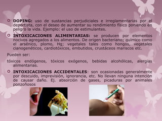  DOPING: uso de sustancias perjudiciales e irreglamentarias por el
deportista, con el deseo de aumentar su rendimiento físico poniendo en
peligro la vida. Ejemplo: el uso de estimulantes.
 INTOXICACIONES ALIMENTARIAS: se producen por elementos
nocivos agregados a los alimentos. De origen bacteriano; químico como
el arsénico, plomo, Hg; vegetales tales como hongos, vegetales
cianogenéticos, cardiotóxicos, embutidos, crustáceos mariscos etc.
Pueden ser:
tóxicos endógenos, tóxicos exógenos, bebidas alcohólicas, alergias
alimentarias.
 INTOXICACIONES ACCIDENTALES: son ocasionadas generalmente
por descuido, imprevisión, ignorancia, etc. No llevan ninguna intención
de causar daño. Ej. absorción de gases, picaduras por animales
ponzoñosos
 