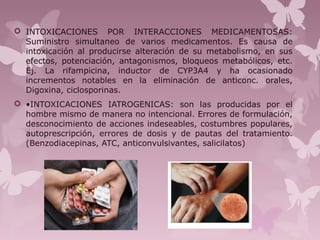  INTOXICACIONES POR INTERACCIONES MEDICAMENTOSAS:
Suministro simultaneo de varios medicamentos. Es causa de
intoxicación al producirse alteración de su metabolismo, en sus
efectos, potenciación, antagonismos, bloqueos metabólicos, etc.
Ej. La rifampicina, inductor de CYP3A4 y ha ocasionado
incrementos notables en la eliminación de anticonc. orales,
Digoxina, ciclosporinas.
 •INTOXICACIONES IATROGENICAS: son las producidas por el
hombre mismo de manera no intencional. Errores de formulación,
desconocimiento de acciones indeseables, costumbres populares,
autoprescripción, errores de dosis y de pautas del tratamiento.
(Benzodiacepinas, ATC, anticonvulsivantes, salicilatos)
 