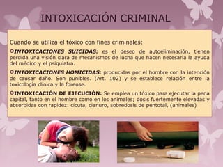 INTOXICACIÓN CRIMINAL
Cuando se utiliza el tóxico con fines criminales:
INTOXICACIONES SUICIDAS: es el deseo de autoeliminación, tienen
perdida una visión clara de mecanismos de lucha que hacen necesaria la ayuda
del médico y el psiquiatra.
INTOXICACIONES HOMICIDAS: producidas por el hombre con la intención
de causar daño. Son punibles. (Art. 102) y se establece relación entre la
toxicología clínica y la forense.
INTOXICACIÓN DE EJECUCIÓN: Se emplea un tóxico para ejecutar la pena
capital, tanto en el hombre como en los animales; dosis fuertemente elevadas y
absorbidas con rapidez: cicuta, cianuro, sobredosis de pentotal, (animales)
 