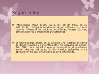 Según la ley
 Intoxicación como delito. En la ley 30 de 1986 en su
articulo 34; castiga la conducción de un vehículo de motor
bajo la influencia de bebidas alcohólicas, drogas tóxicas,
estupefacientes o sustancias psicotrópicas.
 El nuevo código penal, en su artículo 376, castiga el tráfico
de drogas tóxicas y estupefacientes. Se agravan las penas,
Art. 381, para aquellos que promueven la drogadicción
entre menores de edad, o disminuidos psíquicos o se
aprovechen de sus circunstancias para difundirlas.
 