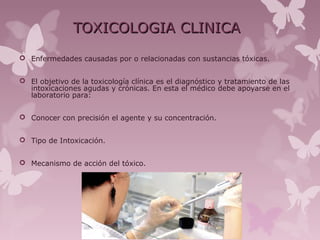 TOXICOLOGIA CLINICATOXICOLOGIA CLINICA
 Enfermedades causadas por o relacionadas con sustancias tóxicas.
 El objetivo de la toxicología clínica es el diagnóstico y tratamiento de las
intoxicaciones agudas y crónicas. En esta el médico debe apoyarse en el
laboratorio para:
 Conocer con precisión el agente y su concentración.
 Tipo de Intoxicación.
 Mecanismo de acción del tóxico.
 