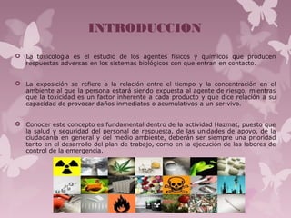 INTRODUCCION
 La toxicología es el estudio de los agentes físicos y químicos que producen
respuestas adversas en los sistemas biológicos con que entran en contacto.
 La exposición se refiere a la relación entre el tiempo y la concentración en el
ambiente al que la persona estará siendo expuesta al agente de riesgo, mientras
que la toxicidad es un factor inherente a cada producto y que dice relación a su
capacidad de provocar daños inmediatos o acumulativos a un ser vivo.
 Conocer este concepto es fundamental dentro de la actividad Hazmat, puesto que
la salud y seguridad del personal de respuesta, de las unidades de apoyo, de la
ciudadanía en general y del medio ambiente, deberán ser siempre una prioridad
tanto en el desarrollo del plan de trabajo, como en la ejecución de las labores de
control de la emergencia.
 