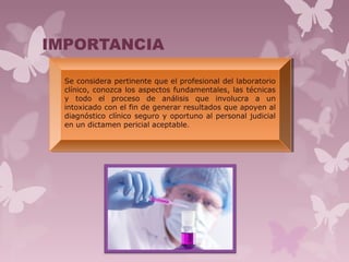IMPORTANCIA
Se considera pertinente que el profesional del laboratorio
clínico, conozca los aspectos fundamentales, las técnicas
y todo el proceso de análisis que involucra a un
intoxicado con el fin de generar resultados que apoyen al
diagnóstico clínico seguro y oportuno al personal judicial
en un dictamen pericial aceptable.
Se considera pertinente que el profesional del laboratorio
clínico, conozca los aspectos fundamentales, las técnicas
y todo el proceso de análisis que involucra a un
intoxicado con el fin de generar resultados que apoyen al
diagnóstico clínico seguro y oportuno al personal judicial
en un dictamen pericial aceptable.
 