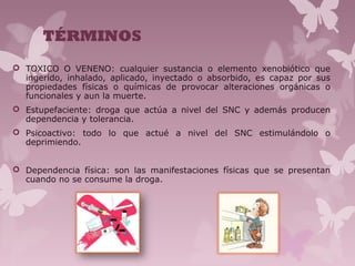 TÉRMINOS
 TOXICO O VENENO: cualquier sustancia o elemento xenobiótico que
ingerido, inhalado, aplicado, inyectado o absorbido, es capaz por sus
propiedades físicas o químicas de provocar alteraciones orgánicas o
funcionales y aun la muerte.
 Estupefaciente: droga que actúa a nivel del SNC y además producen
dependencia y tolerancia.
 Psicoactivo: todo lo que actué a nivel del SNC estimulándolo o
deprimiendo.
 Dependencia física: son las manifestaciones físicas que se presentan
cuando no se consume la droga.
 