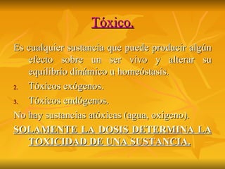 Tóxico. Es cualquier sustancia que puede producir algún efecto sobre un ser vivo y alterar su equilibrio dinámico u homeóstasis. Tóxicos exógenos. Tóxicos endógenos. No hay sustancias atóxicas (agua, oxigeno). SOLAMENTE LA DOSIS DETERMINA LA TOXICIDAD DE UNA SUSTANCIA. 