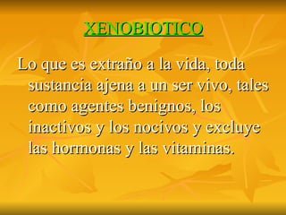 XENOBIOTICO Lo que es extraño a la vida, toda sustancia ajena a un ser vivo, tales como agentes benignos, los inactivos y los nocivos y excluye las hormonas y las vitaminas. 