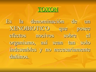 TOXON Es la denominación de un XENOBIOTICO que posee efectos nocivos sobre el organismo, así sean tan solo indeseables y no necesariamente dañinos. 