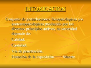 INTOXICACION Conjunto de perturbaciones fisiopatológicas y/o anatomopatológicas producido por los diversos principios activos, su severidad depende de: Calidad. Cantidad. Vía de penetración. Duración de la exposición.  Muerte . 
