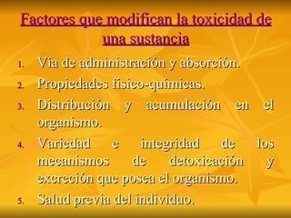 Factores que modifican la toxicidad de una sustancia Vía de administración y absorción. Propiedades fisico-químicas. Distribución y acumulación en el organismo. Variedad e integridad de los mecanismos de detoxicación y excreción que posea el organismo. Salud previa del individuo. 