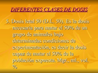 DIFERENTES CLASES DE DOSIS 5. Dosis letal 50 (D.L. 50). Es la dosis necesaria para matar el 50% de un grupo de animales bajo determinadas condiciones de experimentación, es decir la dosis capaz de matar el 50% de la población expuesta. Mgr., ml., vol. %  