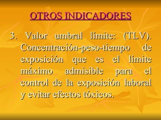 OTROS INDICADORES 3. Valor umbral límite: (TLV). Concentración-peso-tiempo de exposición que es el límite máximo admisible para el control de la exposición laboral y evitar efectos tóxicos.  
