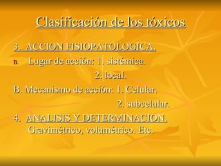 Clasificación de los tóxicos 3.  ACCION FISIOPATOLOGICA. Lugar de acción: 1. sistémica. 2. local. B. Mecanismo de acción: 1. Celular. 2. subcelular. 4.  ANALISIS Y DETERMINACION.  Gravimétrico, volumétrico. Etc. 
