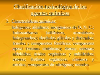 Clasificación toxicológica de los agentes químicos 2.  Características químicas : halógenos; alcalinos; inorgánicos de O, N, C.; hidrocarburos (alifáticos, aromáticos, halogenados); alcoholes glicoles y derivados; fenoles y compuestos fenólicos; compuestos epoxi (resinas sintéticas); éteres; cetonas; aldehídos; ácidos orgánicos y anhídridos; ésteres; fosfatos orgánicos; cianuros y nitrilos; compuestos de nitrógeno; metales .   