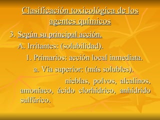 Clasificación toxicológica de los agentes químicos 3.  Según su principal acción. A. Irritantes: (solubilidad). 1. Primarios: acción local inmediata. a. Vía superior: (más solubles). nieblas, polvos, alcalinos, amoníaco, ácido clorhídrico, anhídrido sulfúrico.  