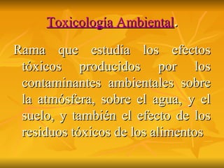 Toxicología Ambiental . Rama que estudia los efectos tóxicos producidos por los contaminantes ambientales sobre la atmósfera, sobre el agua, y el suelo, y también el efecto de los residuos tóxicos de los alimentos 