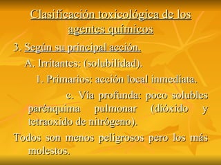 Clasificación toxicológica de los agentes químicos 3.  Según su principal acción. A. Irritantes: (solubilidad). 1. Primarios: acción local inmediata. c. Vía profunda: poco solubles parénquima pulmonar (dióxido y tetraoxido de nitrógeno). Todos son menos peligrosos pero los más molestos.  