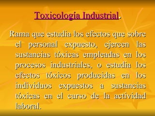 Toxicología Industrial . Rama que estudia los efectos que sobre el personal expuesto, ejercen las sustancias tóxicas empleadas en los procesos industriales, o estudia los efectos tóxicos producidas en los individuos expuestos a sustancias tóxicas en el curso de la actividad laboral. 