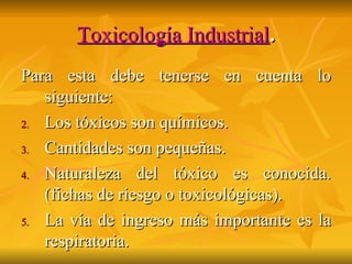 Toxicología Industrial . Para esta debe tenerse en cuenta lo siguiente: Los tóxicos son químicos. Cantidades son pequeñas. Naturaleza del tóxico es conocida. (fichas de riesgo o toxicológicas). La vía de ingreso más importante es la respiratoria. 