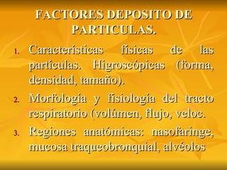 FACTORES DEPOSITO DE PARTICULAS. Caracter ísticas físicas de las partículas. Higroscópicas (forma, densidad, tamaño). Morfología y fisiología del tracto respiratorio (volúmen, flujo, veloc. Regiones anatómicas: nasofaringe, mucosa traqueobronquial, alvéolos 