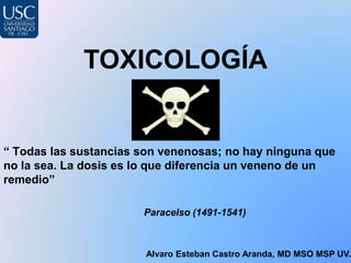 TOXICOLOGÍA
Alvaro Esteban Castro Aranda, MD MSO MSP UV.
“ Todas las sustancias son venenosas; no hay ninguna que
no la sea. La dosis es lo que diferencia un veneno de un
remedio”
Paracelso (1491-1541)
 