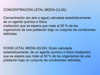 CONCENTRACIÓN LETAL MEDIA (CL50):

Concentración (en aire o agua) calculada estadísticamente,
de un agente químico o físico
(radiación) que se espera que mate al 50 % de los
organismos de una población bajo un conjunto de condiciones
definidas.



DOSIS LETAL MEDIA (DL50): Dosis calculada
estadísticamente, de un agente químico o físico (radiación)
que se espera que mate al 50 % de los organismos de una
población bajo un conjunto de condiciones definidas.
 