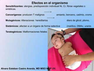 Efectos en el organismo
   Sensibilizantes: alergias, predisposición individual Ni, Cr, fibras vegetales o
   sintéticas.

   Cancerígenos: producen T malignos                 amianto, benceno, cadmio, cromo

   Mutagénicos: Alteraciones hereditarios                      éters de glicol, plomo,

   Sistémicos: afectan a un órgano de forma selectiva          (metílico, DMAc, uranio

   Teratogénicos: Malformaciones fetales




Alvaro Esteban Castro Aranda, MD MSO MSP UV.
 