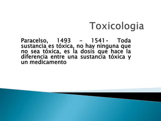 Paracelso,
1493
1541•
Toda
sustancia es tóxica, no hay ninguna que
no sea tóxica, es la dosis que hace la
diferencia entre una sustancia tóxica y
un medicamento