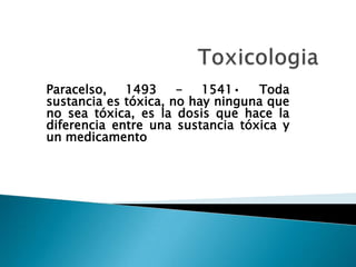 Paracelso,
1493
1541•
Toda
sustancia es tóxica, no hay ninguna que
no sea tóxica, es la dosis que hace la
diferencia entre una sustancia tóxica y
un medicamento

 
