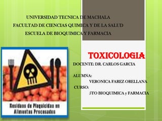 UNIVERSIDAD TECNICA DE MACHALA
FACULTAD DE CIENCIAS QUIMICA Y DE LA SALUD
ESCUELA DE BIOQUIMICA Y FARMACIA

TOXICOLOGIA
DOCENTE: DR. CARLOS GARCIA

ALUMNA:
VERONICA FAREZ ORELLANA
CURSO:
5TO BIOQUIMICA y FARMACIA

 