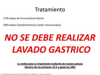 17)Pruebas de Funcionalismo Renal
18)Pruebas Complementarias (antes mencionadas)
Tratamiento
NO SE DEBE REALIZAR
LAVADO GASTRICO
La endoscopia es importante realizarla de manera precoz
(Dentro de las primeras 12 h y gasta las 24h)
Consulta Práctica de Toxicología Clínica; José Pabón, Luis A. Villasana, Luis F. Villasana; Pag:270-272
 