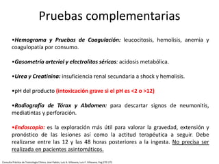 •Hemograma y Pruebas de Coagulación: leucocitosis, hemolisis, anemia y
coagulopatía por consumo.
•Gasometría arterial y electrolitos séricos: acidosis metabólica.
•Urea y Creatinina: insuficiencia renal secundaria a shock y hemolisis.
•pH del producto (intoxicación grave si el pH es <2 o >12)
•Radiografía de Tórax y Abdomen: para descartar signos de neumonitis,
mediatintas y perforación.
•Endoscopia: es la exploración más útil para valorar la gravedad, extensión y
pronóstico de las lesiones así como la actitud terapéutica a seguir. Debe
realizarse entre las 12 y las 48 horas posteriores a la ingesta. No precisa ser
realizada en pacientes asintomáticos.
Pruebas complementarias
Consulta Práctica de Toxicología Clínica; José Pabón, Luis A. Villasana, Luis F. Villasana; Pag:270-272
 