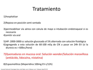 1)hospitalizar
2)Reposo en posición semi-sentada
3)permeabilizar vía aérea con cánula de mayo o intubación endotraqueal si es
necesario
4)omitir vía oral
5)HP: 2000-3000 cc solución glucosada al 5% alternada con solución fisiológica
6)agregando a esta solución de 60-100 mEq de ClK a pasar en 24h EV (si la
diuresis es > 600cc/hora)
7)Quemaduras en mucosa oral: Solución wonder/Solución maravillosa
(antiácido, lidocaína, nistatina)
8)Espasmolítico (Meperidina 100mg EV c/12h)
Tratamiento
Consulta Práctica de Toxicología Clínica; José Pabón, Luis A. Villasana, Luis F. Villasana; Pag:270-272
 