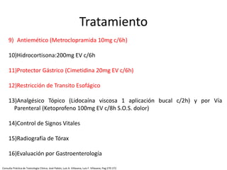 9) Antiemético (Metroclopramida 10mg c/6h)
10)Hidrocortisona:200mg EV c/6h
11)Protector Gástrico (Cimetidina 20mg EV c/6h)
12)Restricción de Transito Esofágico
13)Analgésico Tópico (Lidocaína viscosa 1 aplicación bucal c/2h) y por Vía
Parenteral (Ketoprofeno 100mg EV c/8h S.O.S. dolor)
14)Control de Signos Vitales
15)Radiografía de Tórax
16)Evaluación por Gastroenterología
Tratamiento
Consulta Práctica de Toxicología Clínica; José Pabón, Luis A. Villasana, Luis F. Villasana; Pag:270-272
 