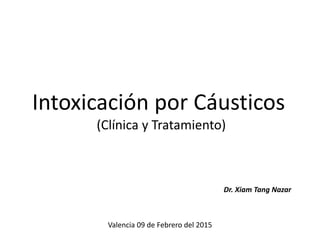 Intoxicación por Cáusticos
(Clínica y Tratamiento)
Dr. Xiam Tang Nazar
Valencia 09 de Febrero del 2015
 