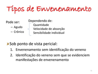 Tipos de Envenenamento
Pode ser:
– Agudo
– Crônico
Sob ponto de vista pericial:
1. Envenenamento sem identificação do veneno
2. Identificação do veneno sem que se evidenciem
manifestações de envenenamento
11
Dependendo de:
Quantidade
Velocidade de absorção
Sensibilidade individual
ta
 