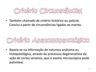 • Também chamado de critério histórico ou policial.
Conclui a partir de circunstâncias ligadas ao evento.
• Baseia-se na informação de natureza anátomo ou
histopatológica, através de processos degenerativos da
ação de certos venenos, que o exame microscópico pode
patentear.
14
 