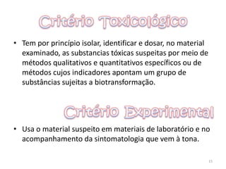 • Tem por princípio isolar, identificar e dosar, no material
examinado, as substancias tóxicas suspeitas por meio de
métodos qualitativos e quantitativos específicos ou de
métodos cujos indicadores apontam um grupo de
substâncias sujeitas a biotransformação.
• Usa o material suspeito em materiais de laboratório e no
acompanhamento da sintomatologia que vem à tona.
15
 