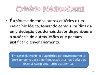 • É a síntese de todos outros critérios e um
raciocínio lógico, tomando como subsídios de
uma dedução dos demais dados disponíveis e
a ausência de outras lesões que possam
justificar o envenenamento.
16
Em casos de morte, o diagnóstico por envenenamento
deve ter como base a perinecroscopia, a necrópsia e os
exames complementares pertinentes.
 