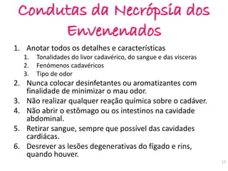 Condutas da Necrópsia dos
Envenenados
1. Anotar todos os detalhes e características
1. Tonalidades do livor cadavérico, do sangue e das visceras
2. Fenómenos cadavéricos
3. Tipo de odor
2. Nunca colocar desinfetantes ou aromatizantes com
finalidade de minimizar o mau odor.
3. Não realizar qualquer reação química sobre o cadáver.
4. Não abrir o estômago ou os intestinos na cavidade
abdominal.
5. Retirar sangue, sempre que possível das cavidades
cardiácas.
6. Desrever as lesões degenerativas do fígado e rins,
quando houver.
17
 