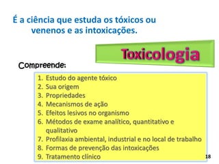 Compreende:
1. Estudo do agente tóxico
2. Sua origem
3. Propriedades
4. Mecanismos de ação
5. Efeitos lesivos no organismo
6. Métodos de exame analítico, quantitativo e
qualitativo
7. Profilaxia ambiental, industrial e no local de trabalho
8. Formas de prevenção das intoxicações
9. Tratamento clínico
É a ciência que estuda os tóxicos ou
venenos e as intoxicações.
18
 