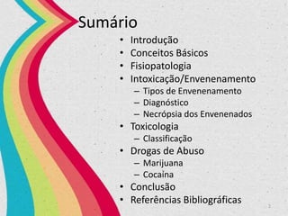 Sumário
• Introdução
• Conceitos Básicos
• Fisiopatologia
• Intoxicação/Envenenamento
– Tipos de Envenenamento
– Diagnóstico
– Necrópsia dos Envenenados
• Toxicologia
– Classificação
• Drogas de Abuso
– Marijuana
– Cocaína
• Conclusão
• Referências Bibliográficas 2
 