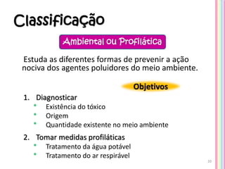 Classificação
Estuda as diferentes formas de prevenir a ação
nociva dos agentes poluidores do meio ambiente.
1. Diagnosticar
* Existência do tóxico
* Origem
* Quantidade existente no meio ambiente
2. Tomar medidas profiláticas
* Tratamento da água potável
* Tratamento do ar respirável
20
Ambiental ou Profilática
Objetivos
 