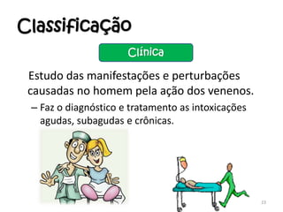 Classificação
Estudo das manifestações e perturbações
causadas no homem pela ação dos venenos.
– Faz o diagnóstico e tratamento as intoxicações
agudas, subagudas e crônicas.
23
Clínica
 