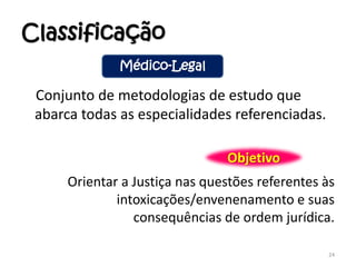 Classificação
Conjunto de metodologias de estudo que
abarca todas as especialidades referenciadas.
Orientar a Justiça nas questões referentes às
intoxicações/envenenamento e suas
consequências de ordem jurídica.
24
Médico-Legal
Objetivo
 