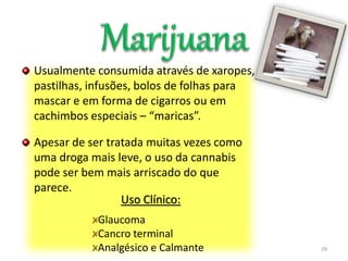 Usualmente consumida através de xaropes,
pastilhas, infusões, bolos de folhas para
mascar e em forma de cigarros ou em
cachimbos especiais – “maricas”.
Apesar de ser tratada muitas vezes como
uma droga mais leve, o uso da cannabis
pode ser bem mais arriscado do que
parece.
29
Uso Clínico:
Glaucoma
Cancro terminal
Analgésico e Calmante
 