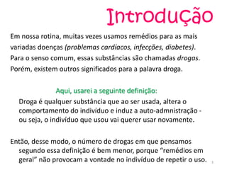 Introdução
Em nossa rotina, muitas vezes usamos remédios para as mais
variadas doenças (problemas cardíacos, infecções, diabetes).
Para o senso comum, essas substâncias são chamadas drogas.
Porém, existem outros significados para a palavra droga.
Aqui, usarei a seguinte definição:
Droga é qualquer substância que ao ser usada, altera o
comportamento do indivíduo e induz a auto-admnistração -
ou seja, o indivíduo que usou vai querer usar novamente.
Então, desse modo, o número de drogas em que pensamos
segundo essa definição é bem menor, porque “remédios em
geral” não provocam a vontade no indivíduo de repetir o uso. 3
 