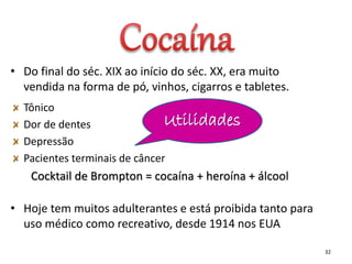 • Do final do séc. XIX ao início do séc. XX, era muito
vendida na forma de pó, vinhos, cigarros e tabletes.
Tônico
Dor de dentes
Depressão
Pacientes terminais de câncer
Cocktail de Brompton = cocaína + heroína + álcool
• Hoje tem muitos adulterantes e está proibida tanto para
uso médico como recreativo, desde 1914 nos EUA
32
Utilidades
 