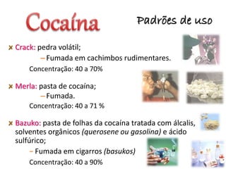 Padrões de uso
34
Crack: pedra volátil;
–Fumada em cachimbos rudimentares.
Concentração: 40 a 70%
Merla: pasta de cocaína;
–Fumada.
Concentração: 40 a 71 %
Bazuko: pasta de folhas da cocaína tratada com álcalis,
solventes orgânicos (querosene ou gasolina) e ácido
sulfúrico;
− Fumada em cigarros (basukos)
Concentração: 40 a 90%
 